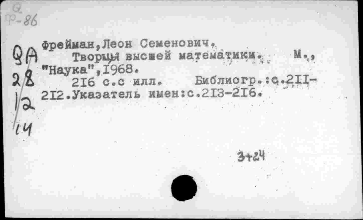 ﻿1а.
'14
фрейман,Леон Семенович.
Творцы высмей математики*. М. "Наука”,1968.
216 с.с илл.	Библиогр.:с.211
212.Указатель именгс.213-216.
з+ач